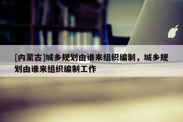 [內(nèi)蒙古]城鄉(xiāng)規(guī)劃由誰來組織編制，城鄉(xiāng)規(guī)劃由誰來組織編制工作