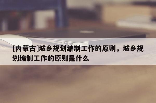 [內(nèi)蒙古]城鄉(xiāng)規(guī)劃編制工作的原則，城鄉(xiāng)規(guī)劃編制工作的原則是什么