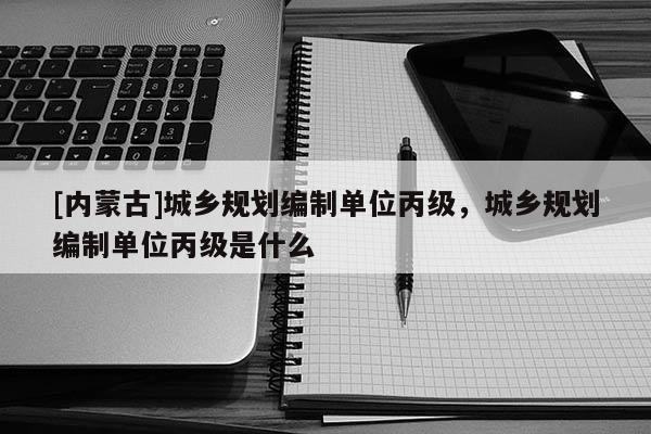 [內(nèi)蒙古]城鄉(xiāng)規(guī)劃編制單位丙級(jí)，城鄉(xiāng)規(guī)劃編制單位丙級(jí)是什么