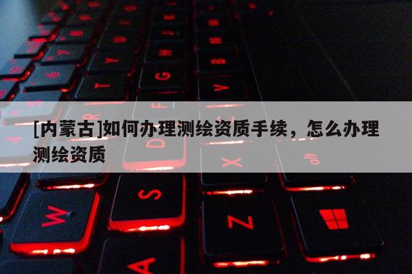 [內(nèi)蒙古]如何辦理測繪資質(zhì)手續(xù)，怎么辦理測繪資質(zhì)