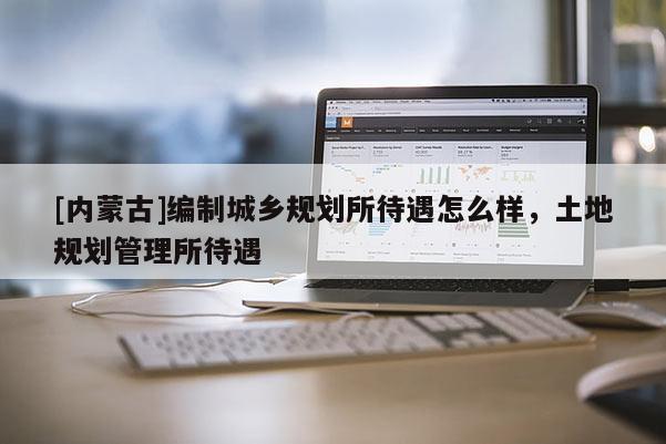 [內(nèi)蒙古]編制城鄉(xiāng)規(guī)劃所待遇怎么樣，土地規(guī)劃管理所待遇