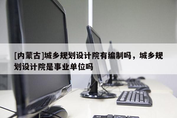 [內(nèi)蒙古]城鄉(xiāng)規(guī)劃設(shè)計(jì)院有編制嗎，城鄉(xiāng)規(guī)劃設(shè)計(jì)院是事業(yè)單位嗎