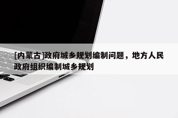 [內(nèi)蒙古]政府城鄉(xiāng)規(guī)劃編制問(wèn)題，地方人民政府組織編制城鄉(xiāng)規(guī)劃