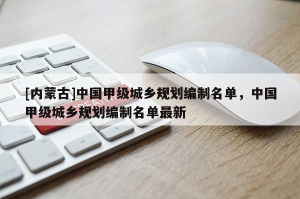 [內(nèi)蒙古]中國甲級城鄉(xiāng)規(guī)劃編制名單，中國甲級城鄉(xiāng)規(guī)劃編制名單最新