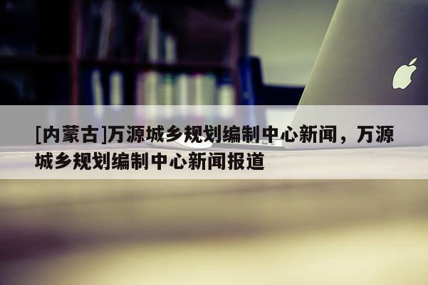 [內(nèi)蒙古]萬源城鄉(xiāng)規(guī)劃編制中心新聞，萬源城鄉(xiāng)規(guī)劃編制中心新聞報(bào)道