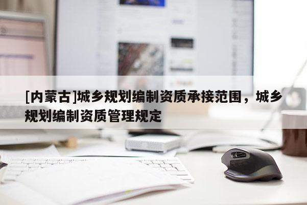 [內(nèi)蒙古]城鄉(xiāng)規(guī)劃編制資質(zhì)承接范圍，城鄉(xiāng)規(guī)劃編制資質(zhì)管理規(guī)定