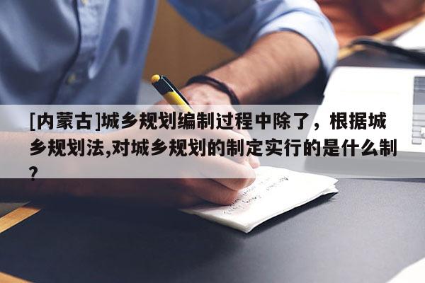 [內(nèi)蒙古]城鄉(xiāng)規(guī)劃編制過程中除了，根據(jù)城鄉(xiāng)規(guī)劃法,對城鄉(xiāng)規(guī)劃的制定實行的是什么制?