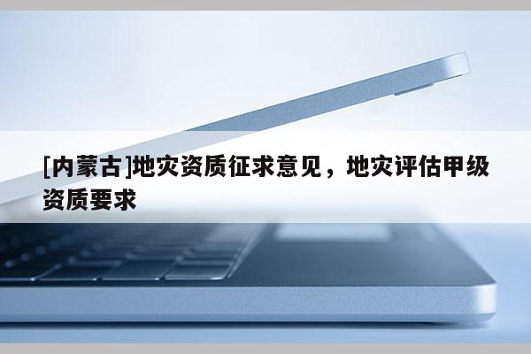 [內(nèi)蒙古]地災(zāi)資質(zhì)征求意見，地災(zāi)評(píng)估甲級(jí)資質(zhì)要求