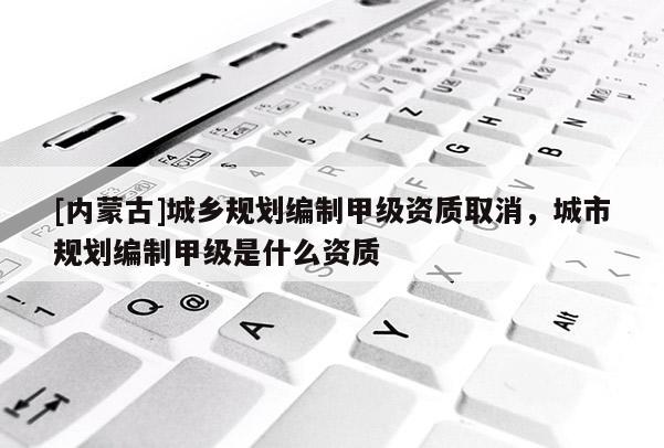 [內(nèi)蒙古]城鄉(xiāng)規(guī)劃編制甲級(jí)資質(zhì)取消，城市規(guī)劃編制甲級(jí)是什么資質(zhì)