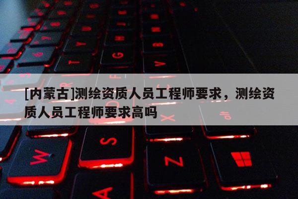 [內蒙古]測繪資質人員工程師要求，測繪資質人員工程師要求高嗎