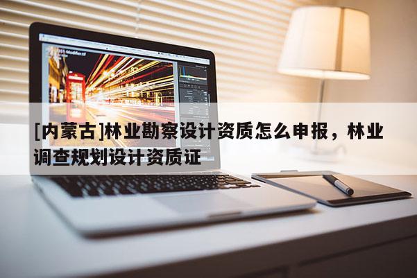 [內(nèi)蒙古]林業(yè)勘察設(shè)計(jì)資質(zhì)怎么申報(bào)，林業(yè)調(diào)查規(guī)劃設(shè)計(jì)資質(zhì)證