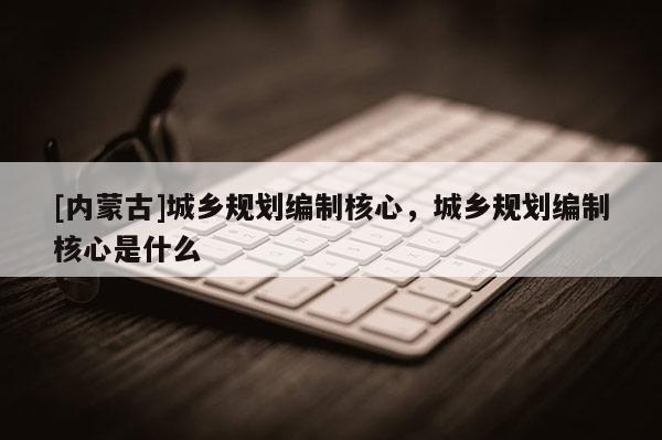 [內(nèi)蒙古]城鄉(xiāng)規(guī)劃編制核心，城鄉(xiāng)規(guī)劃編制核心是什么