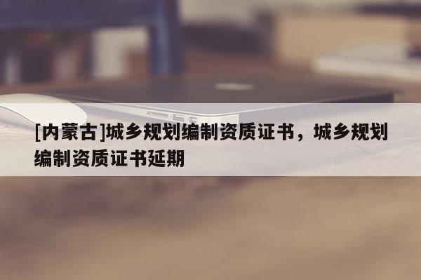 [內(nèi)蒙古]城鄉(xiāng)規(guī)劃編制資質(zhì)證書，城鄉(xiāng)規(guī)劃編制資質(zhì)證書延期