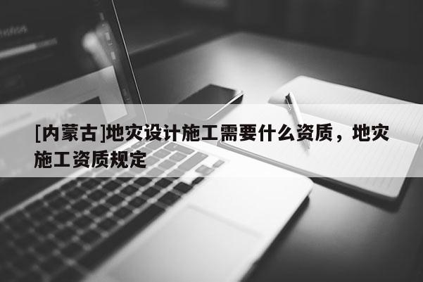 [內(nèi)蒙古]地災設(shè)計施工需要什么資質(zhì)，地災施工資質(zhì)規(guī)定