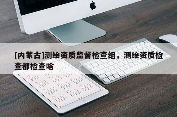 [內(nèi)蒙古]測繪資質(zhì)監(jiān)督檢查組，測繪資質(zhì)檢查都檢查啥