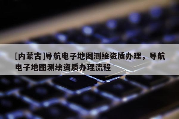 [內(nèi)蒙古]導(dǎo)航電子地圖測繪資質(zhì)辦理，導(dǎo)航電子地圖測繪資質(zhì)辦理流程