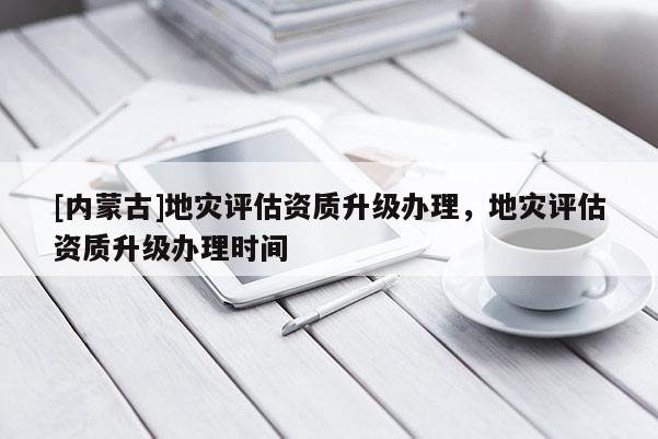 [內(nèi)蒙古]地災(zāi)評(píng)估資質(zhì)升級(jí)辦理，地災(zāi)評(píng)估資質(zhì)升級(jí)辦理時(shí)間