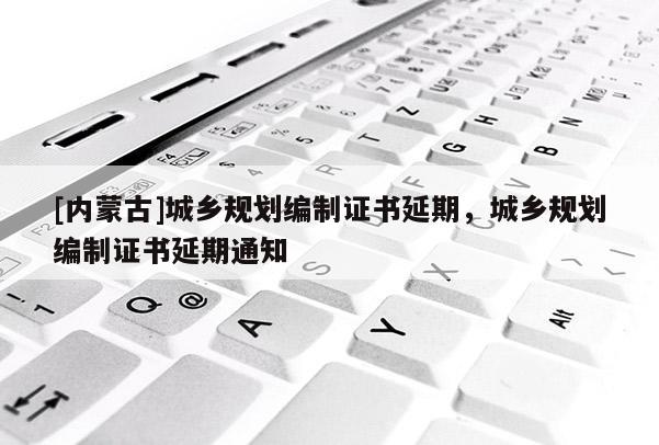 [內(nèi)蒙古]城鄉(xiāng)規(guī)劃編制證書延期，城鄉(xiāng)規(guī)劃編制證書延期通知