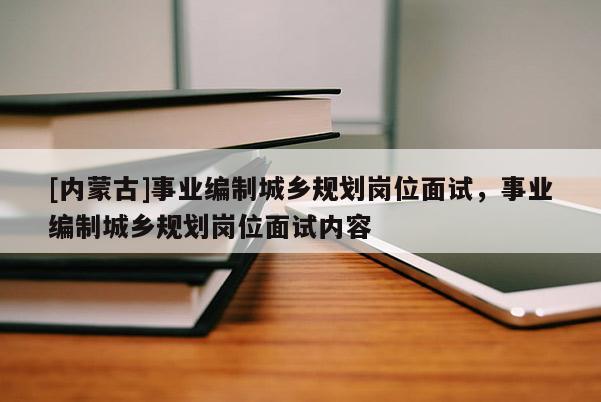 [內(nèi)蒙古]事業(yè)編制城鄉(xiāng)規(guī)劃崗位面試，事業(yè)編制城鄉(xiāng)規(guī)劃崗位面試內(nèi)容