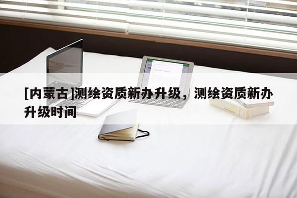 [內(nèi)蒙古]測繪資質(zhì)新辦升級(jí)，測繪資質(zhì)新辦升級(jí)時(shí)間