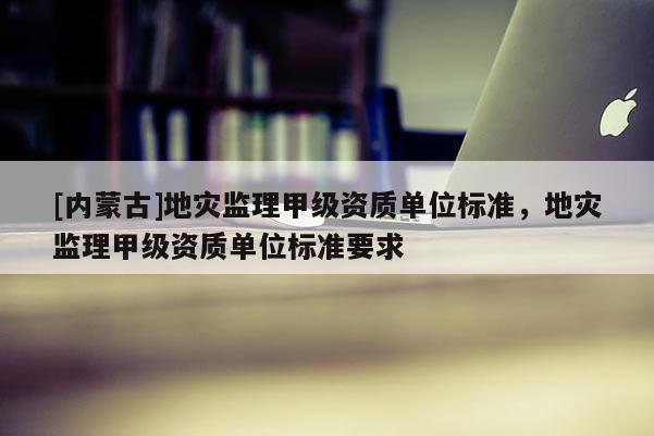 [內(nèi)蒙古]地災(zāi)監(jiān)理甲級資質(zhì)單位標(biāo)準(zhǔn)，地災(zāi)監(jiān)理甲級資質(zhì)單位標(biāo)準(zhǔn)要求