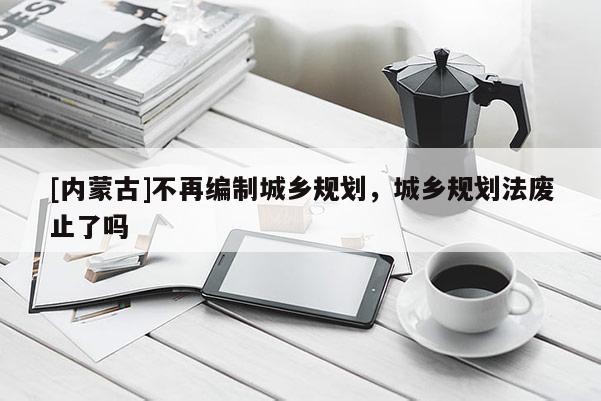 [內蒙古]不再編制城鄉(xiāng)規(guī)劃，城鄉(xiāng)規(guī)劃法廢止了嗎