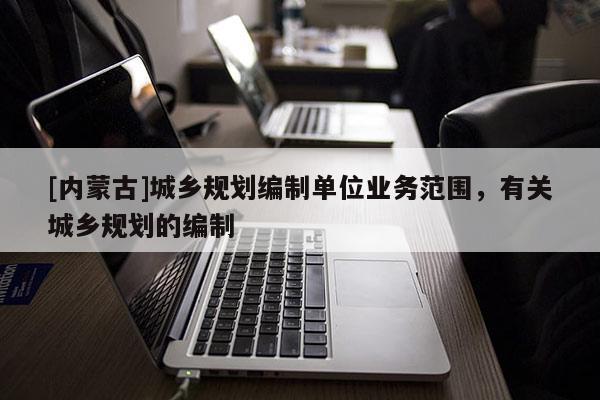 [內(nèi)蒙古]城鄉(xiāng)規(guī)劃編制單位業(yè)務(wù)范圍，有關(guān)城鄉(xiāng)規(guī)劃的編制