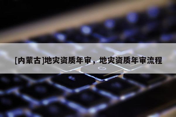 [內(nèi)蒙古]地災(zāi)資質(zhì)年審，地災(zāi)資質(zhì)年審流程