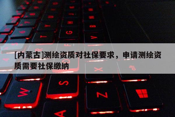 [內(nèi)蒙古]測繪資質(zhì)對社保要求，申請測繪資質(zhì)需要社保繳納