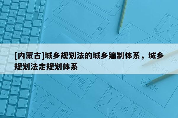 [內(nèi)蒙古]城鄉(xiāng)規(guī)劃法的城鄉(xiāng)編制體系，城鄉(xiāng)規(guī)劃法定規(guī)劃體系