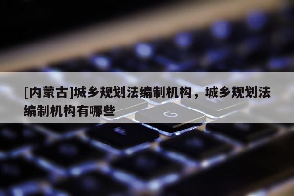 [內(nèi)蒙古]城鄉(xiāng)規(guī)劃法編制機構(gòu)，城鄉(xiāng)規(guī)劃法編制機構(gòu)有哪些
