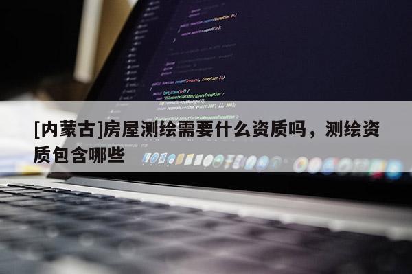 [內(nèi)蒙古]房屋測(cè)繪需要什么資質(zhì)嗎，測(cè)繪資質(zhì)包含哪些