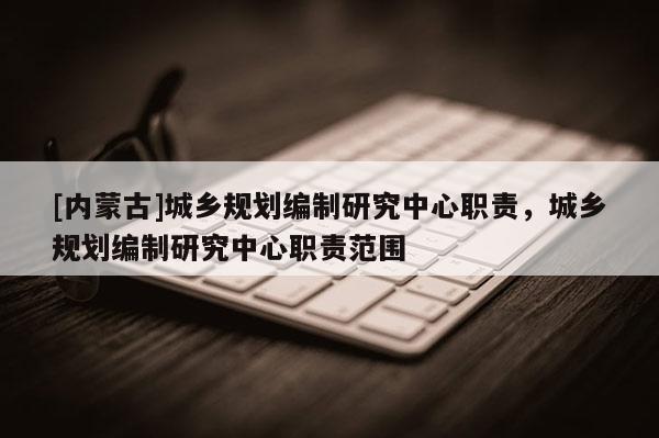 [內(nèi)蒙古]城鄉(xiāng)規(guī)劃編制研究中心職責，城鄉(xiāng)規(guī)劃編制研究中心職責范圍