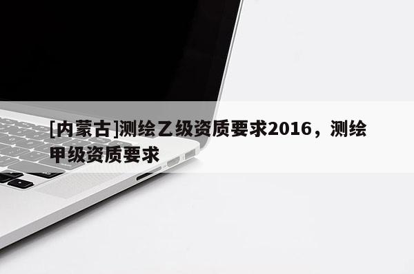 [內(nèi)蒙古]測繪乙級資質(zhì)要求2016，測繪甲級資質(zhì)要求