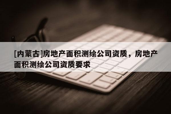 [內(nèi)蒙古]房地產(chǎn)面積測繪公司資質(zhì)，房地產(chǎn)面積測繪公司資質(zhì)要求