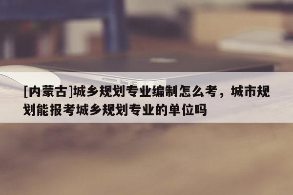 [內(nèi)蒙古]城鄉(xiāng)規(guī)劃專(zhuān)業(yè)編制怎么考，城市規(guī)劃能報(bào)考城鄉(xiāng)規(guī)劃專(zhuān)業(yè)的單位嗎