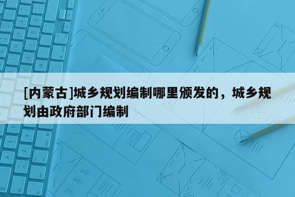 [內(nèi)蒙古]城鄉(xiāng)規(guī)劃編制哪里頒發(fā)的，城鄉(xiāng)規(guī)劃由政府部門編制