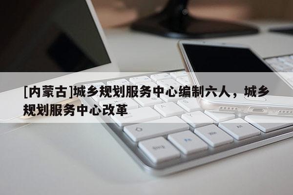 [內(nèi)蒙古]城鄉(xiāng)規(guī)劃服務(wù)中心編制六人，城鄉(xiāng)規(guī)劃服務(wù)中心改革