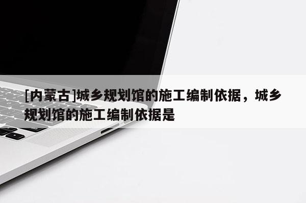 [內(nèi)蒙古]城鄉(xiāng)規(guī)劃館的施工編制依據(jù)，城鄉(xiāng)規(guī)劃館的施工編制依據(jù)是
