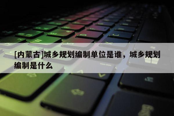 [內(nèi)蒙古]城鄉(xiāng)規(guī)劃編制單位是誰，城鄉(xiāng)規(guī)劃編制是什么