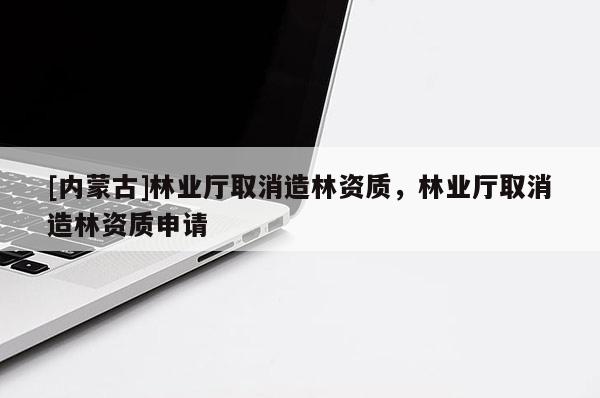 [內(nèi)蒙古]林業(yè)廳取消造林資質(zhì)，林業(yè)廳取消造林資質(zhì)申請