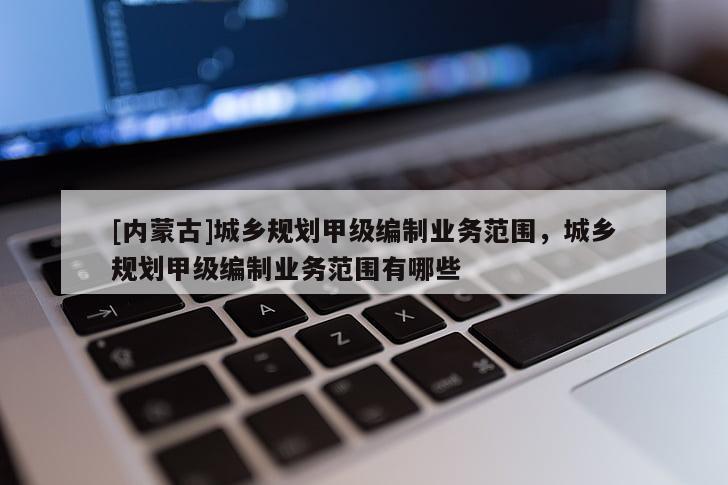 [內(nèi)蒙古]城鄉(xiāng)規(guī)劃甲級(jí)編制業(yè)務(wù)范圍，城鄉(xiāng)規(guī)劃甲級(jí)編制業(yè)務(wù)范圍有哪些