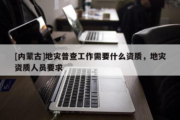 [內(nèi)蒙古]地災(zāi)普查工作需要什么資質(zhì)，地災(zāi)資質(zhì)人員要求