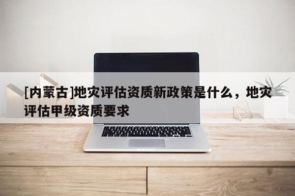 [內(nèi)蒙古]地災(zāi)評(píng)估資質(zhì)新政策是什么，地災(zāi)評(píng)估甲級(jí)資質(zhì)要求