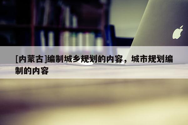 [內(nèi)蒙古]編制城鄉(xiāng)規(guī)劃的內(nèi)容，城市規(guī)劃編制的內(nèi)容