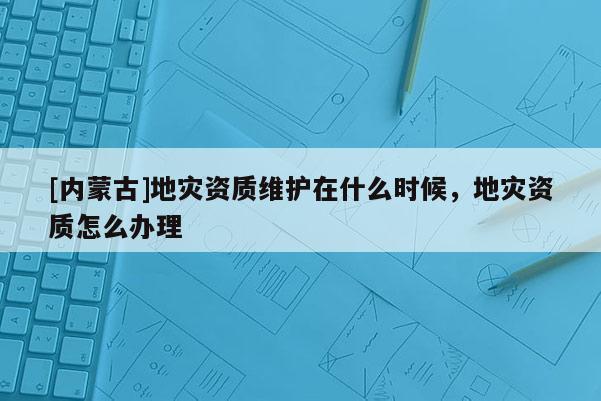 [內(nèi)蒙古]地災(zāi)資質(zhì)維護(hù)在什么時(shí)候，地災(zāi)資質(zhì)怎么辦理