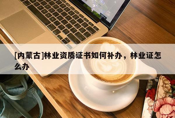[內(nèi)蒙古]林業(yè)資質(zhì)證書如何補(bǔ)辦，林業(yè)證怎么辦