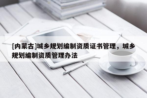 [內(nèi)蒙古]城鄉(xiāng)規(guī)劃編制資質(zhì)證書管理，城鄉(xiāng)規(guī)劃編制資質(zhì)管理辦法