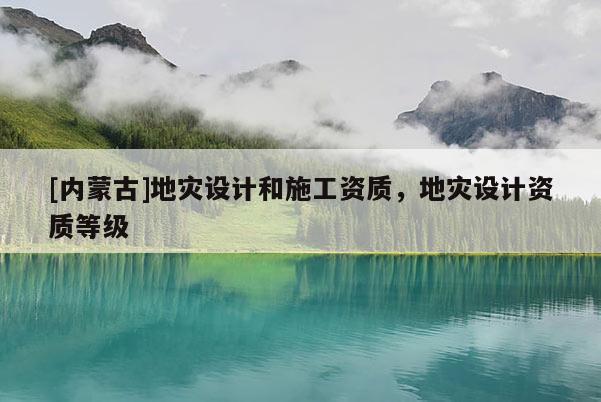 [內(nèi)蒙古]地災(zāi)設(shè)計和施工資質(zhì)，地災(zāi)設(shè)計資質(zhì)等級