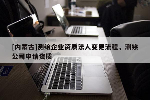 [內(nèi)蒙古]測(cè)繪企業(yè)資質(zhì)法人變更流程，測(cè)繪公司申請(qǐng)資質(zhì)